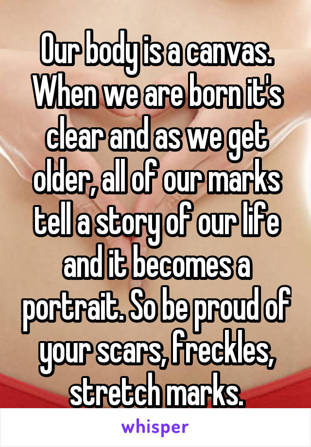 Our body is a canvas.
When we are born it's clear and as we get older, all of our marks tell a story of our life and it becomes a portrait. So be proud of your scars, freckles, stretch marks.