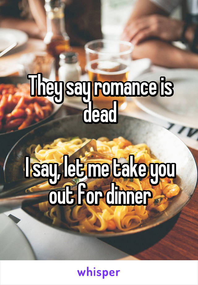 They say romance is dead

I say, let me take you out for dinner