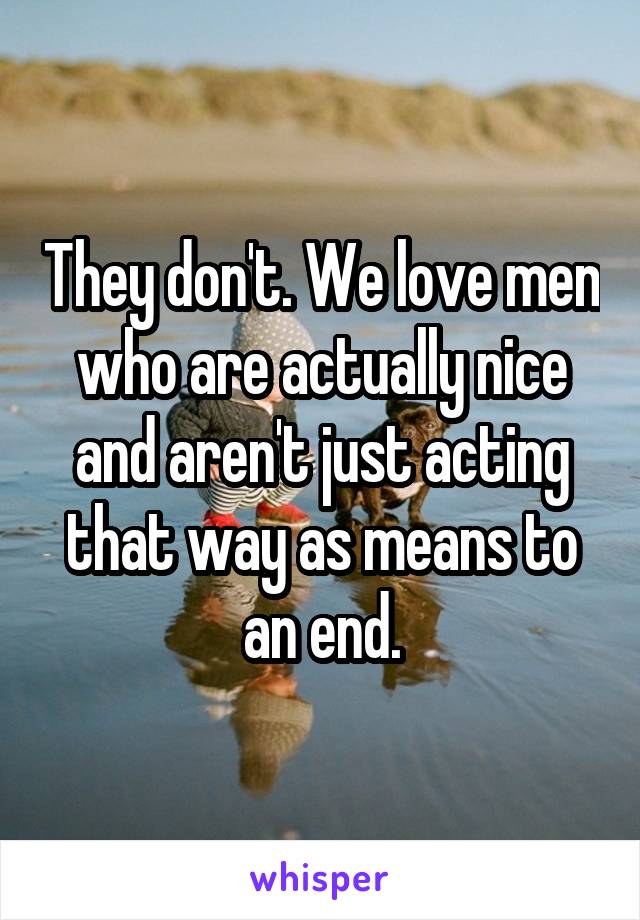 They don't. We love men who are actually nice and aren't just acting that way as means to an end.