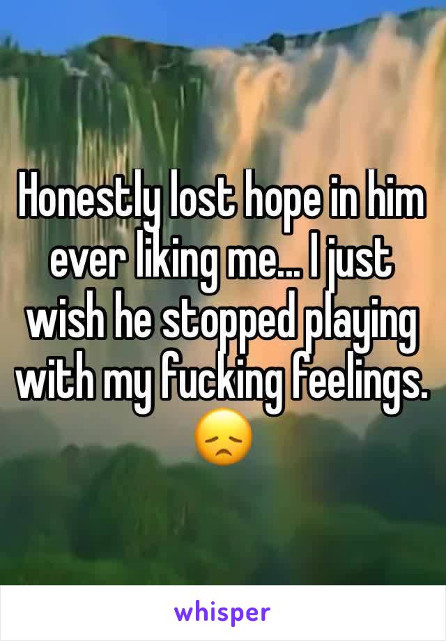 Honestly lost hope in him ever liking me... I just wish he stopped playing with my fucking feelings. 😞