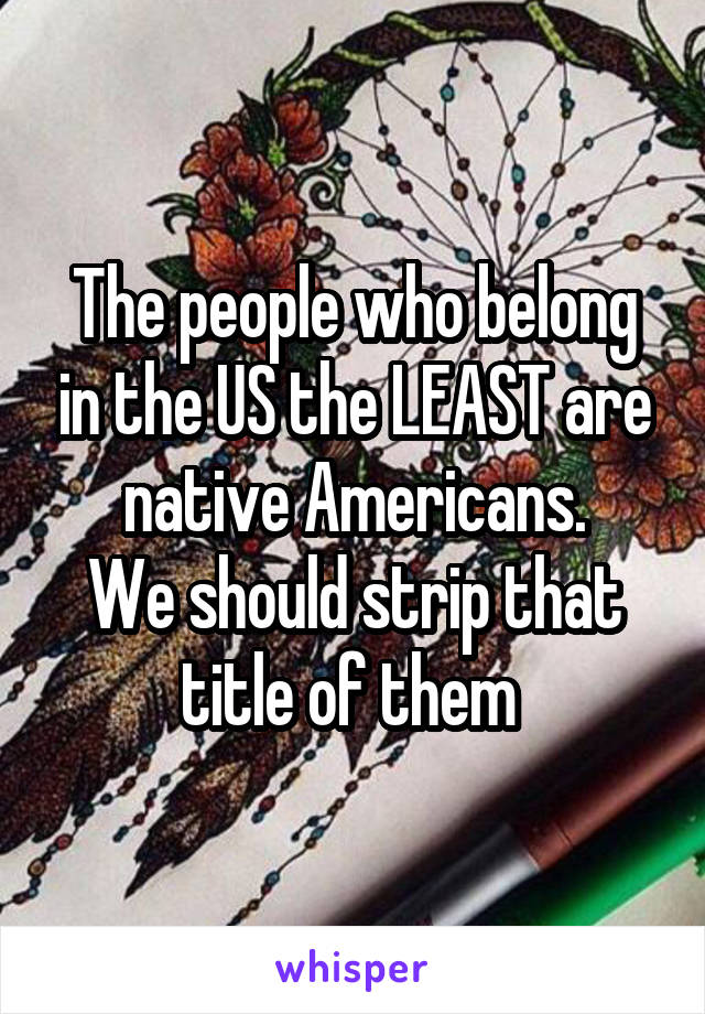 The people who belong in the US the LEAST are native Americans.
We should strip that title of them 