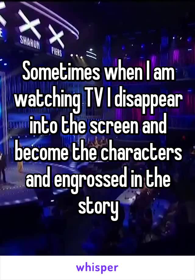 Sometimes when I am watching TV I disappear into the screen and become the characters and engrossed in the story