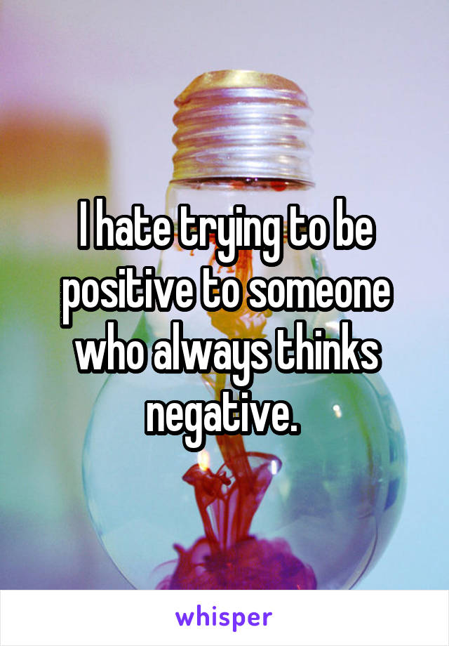 I hate trying to be positive to someone who always thinks negative. 