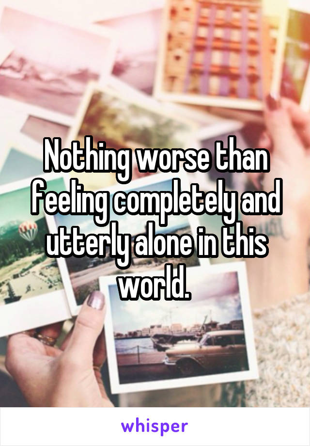 Nothing worse than feeling completely and utterly alone in this world. 