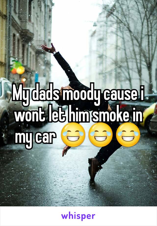 My dads moody cause i wont let him smoke in my car 😂😂😂