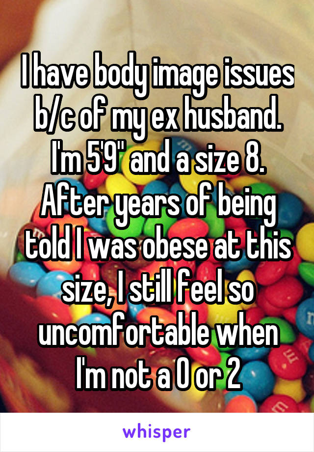 I have body image issues b/c of my ex husband. I'm 5'9" and a size 8. After years of being told I was obese at this size, I still feel so uncomfortable when I'm not a 0 or 2