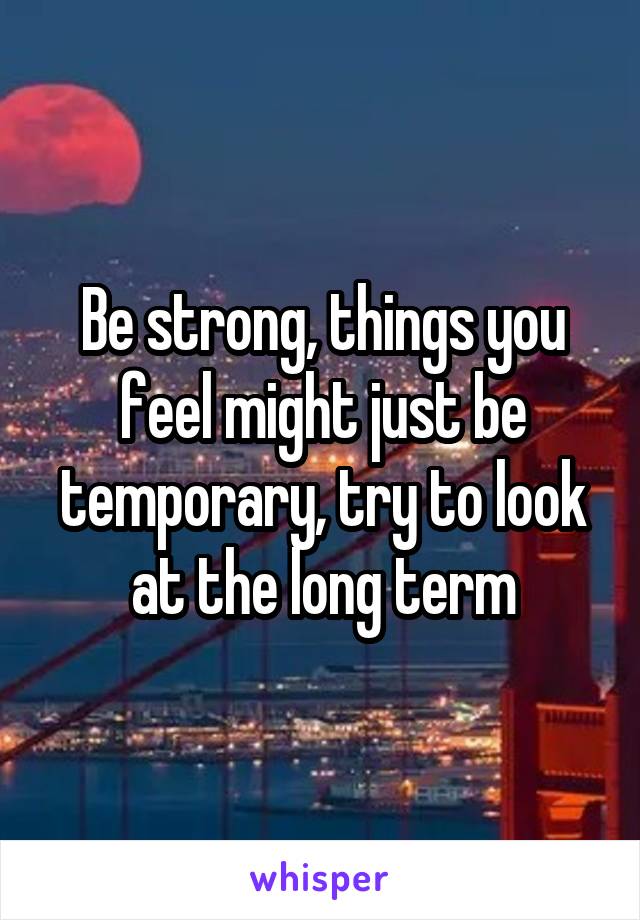 Be strong, things you feel might just be temporary, try to look at the long term