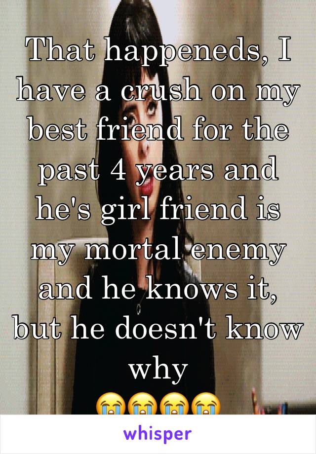 That happeneds, I have a crush on my best friend for the past 4 years and he's girl friend is 
my mortal enemy and he knows it, but he doesn't know why
😭😭😭😭