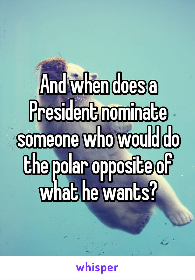 And when does a President nominate someone who would do the polar opposite of what he wants?