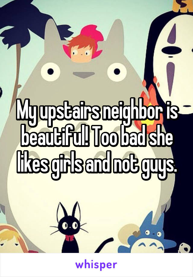 My upstairs neighbor is beautiful! Too bad she likes girls and not guys.