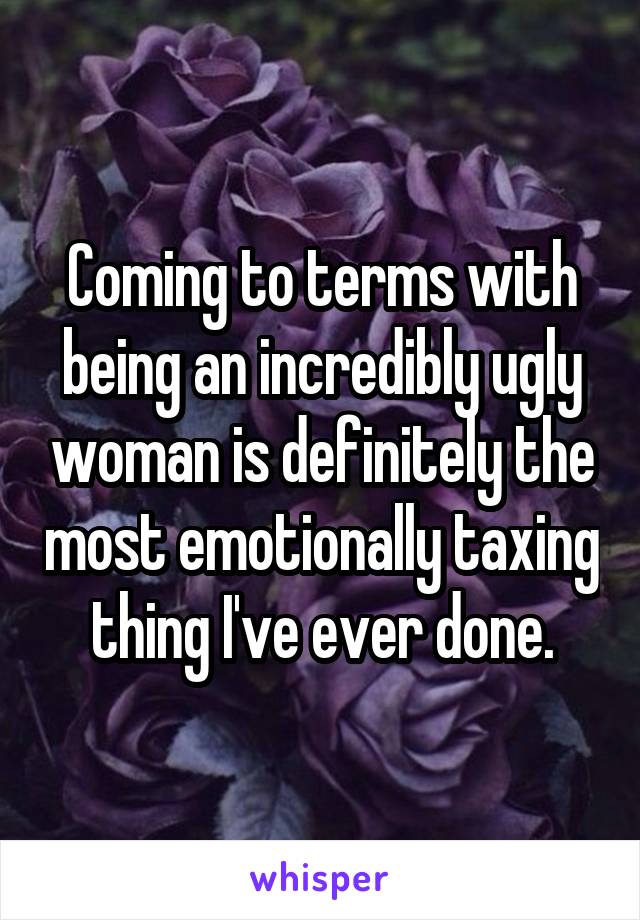 Coming to terms with being an incredibly ugly woman is definitely the most emotionally taxing thing I've ever done.