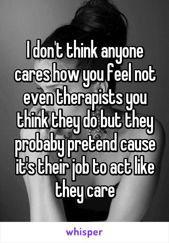 I don't think anyone cares how you feel not even therapists you think they do but they probaby pretend cause it's their job to act like they care