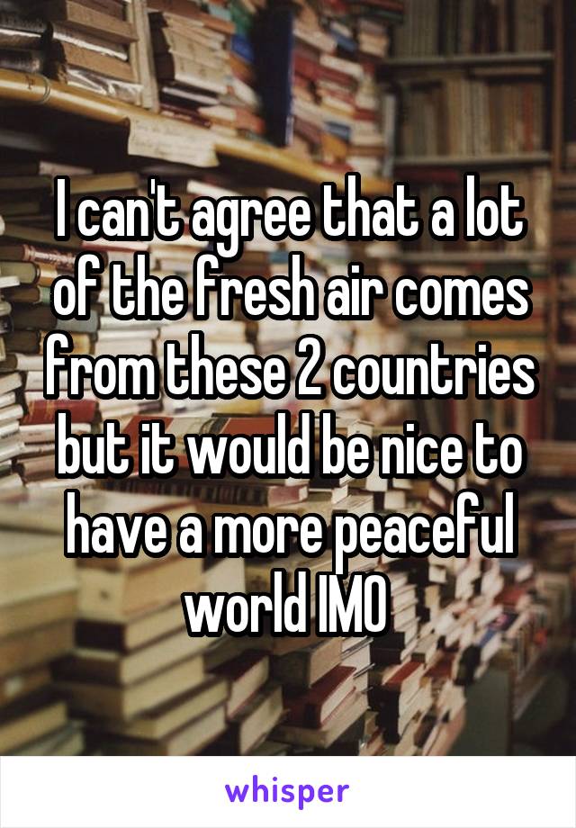 I can't agree that a lot of the fresh air comes from these 2 countries but it would be nice to have a more peaceful world IMO 