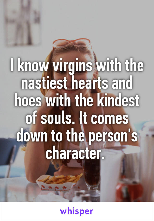 I know virgins with the nastiest hearts and hoes with the kindest of souls. It comes down to the person's character. 