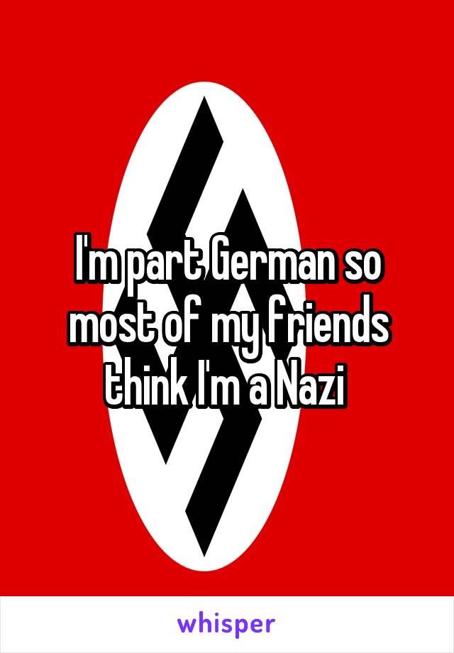 I'm part German so most of my friends think I'm a Nazi 