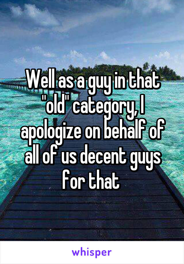 Well as a guy in that "old" category, I apologize on behalf of all of us decent guys for that 