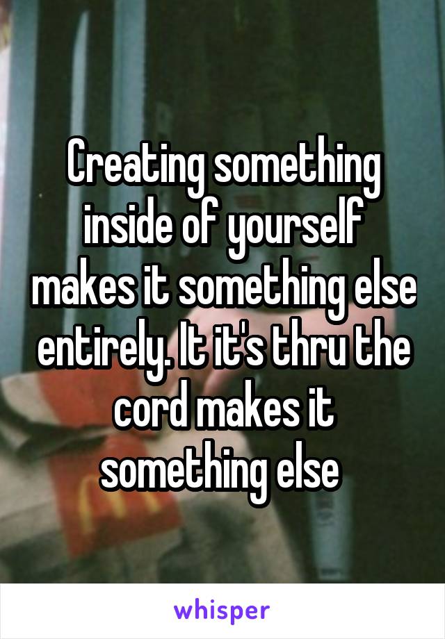 Creating something inside of yourself makes it something else entirely. It it's thru the cord makes it something else 