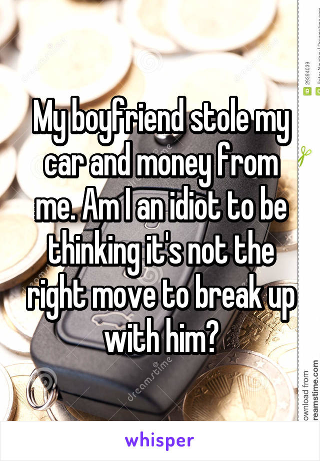 My boyfriend stole my car and money from me. Am I an idiot to be thinking it's not the right move to break up with him?