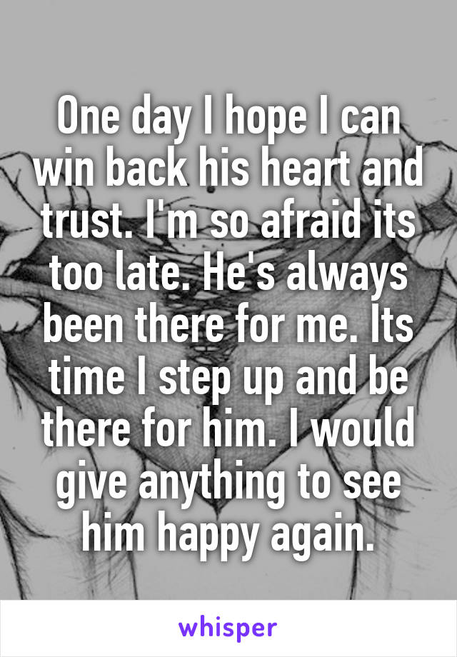 One day I hope I can win back his heart and trust. I'm so afraid its too late. He's always been there for me. Its time I step up and be there for him. I would give anything to see him happy again.