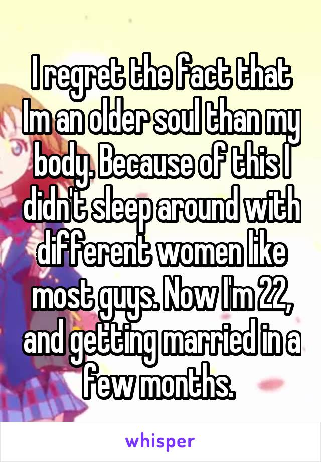 I regret the fact that Im an older soul than my body. Because of this I didn't sleep around with different women like most guys. Now I'm 22, and getting married in a few months. 