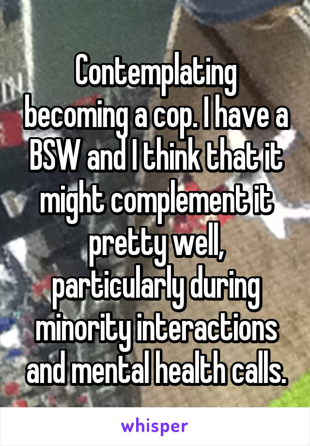 Contemplating becoming a cop. I have a BSW and I think that it might complement it pretty well, particularly during minority interactions and mental health calls.