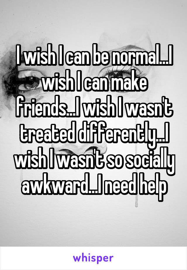 I wish I can be normal...I wish I can make friends...I wish I wasn't treated differently...I wish I wasn't so socially awkward...I need help
