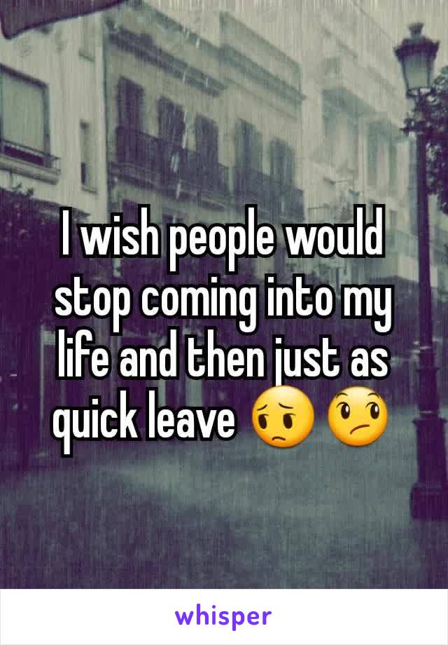 I wish people would stop coming into my life and then just as quick leave 😔😞