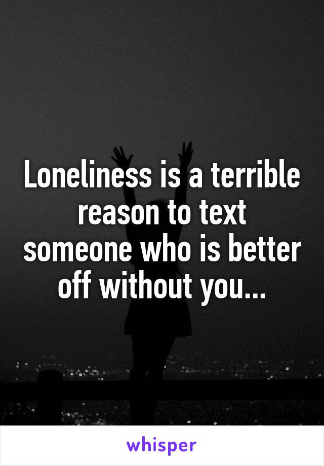 Loneliness is a terrible reason to text someone who is better off without you...