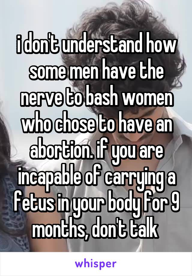 i don't understand how some men have the nerve to bash women who chose to have an abortion. if you are incapable of carrying a fetus in your body for 9 months, don't talk 