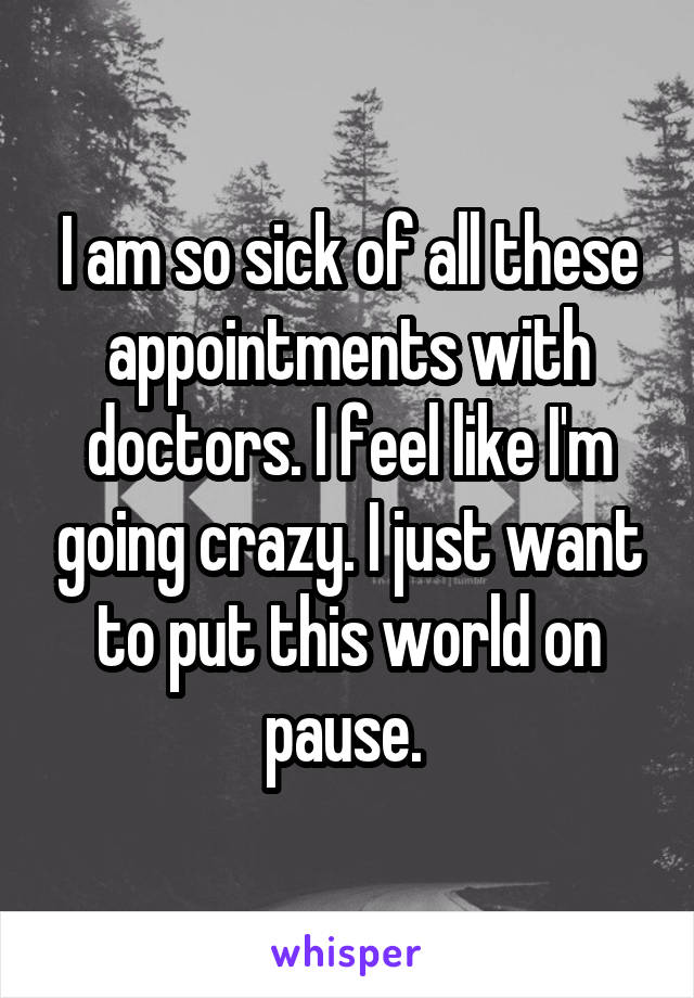 I am so sick of all these appointments with doctors. I feel like I'm going crazy. I just want to put this world on pause. 