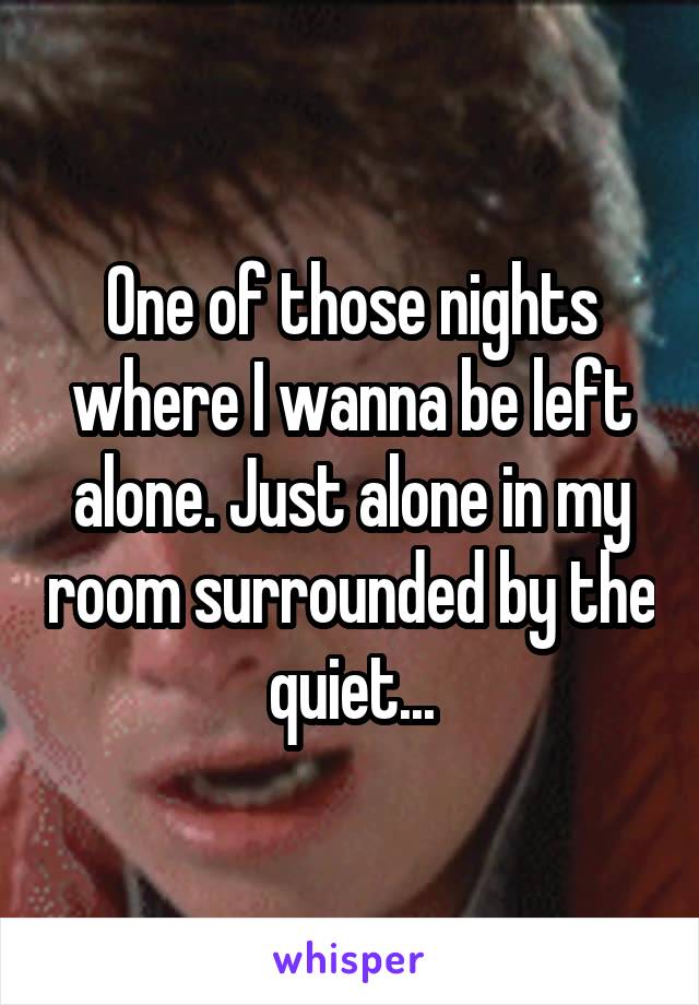 One of those nights where I wanna be left alone. Just alone in my room surrounded by the quiet...