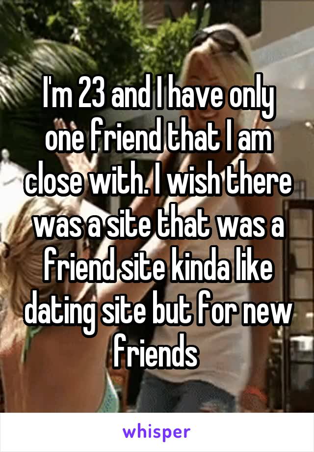 I'm 23 and I have only one friend that I am close with. I wish there was a site that was a friend site kinda like dating site but for new friends 