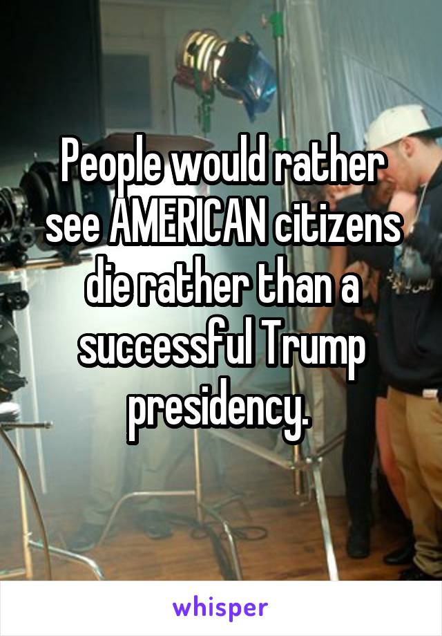 People would rather see AMERICAN citizens die rather than a successful Trump presidency. 
