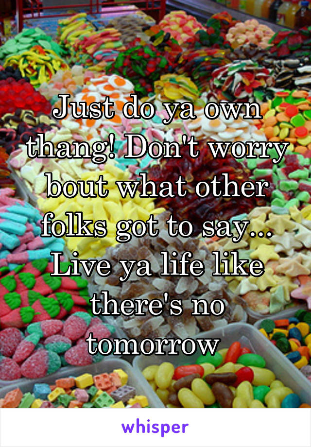 Just do ya own thang! Don't worry bout what other folks got to say... Live ya life like there's no tomorrow 