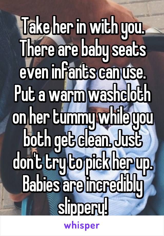 Take her in with you. There are baby seats even infants can use. Put a warm washcloth on her tummy while you both get clean. Just don't try to pick her up. Babies are incredibly slippery!