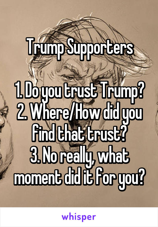 Trump Supporters

1. Do you trust Trump?
2. Where/How did you find that trust?
3. No really, what moment did it for you?