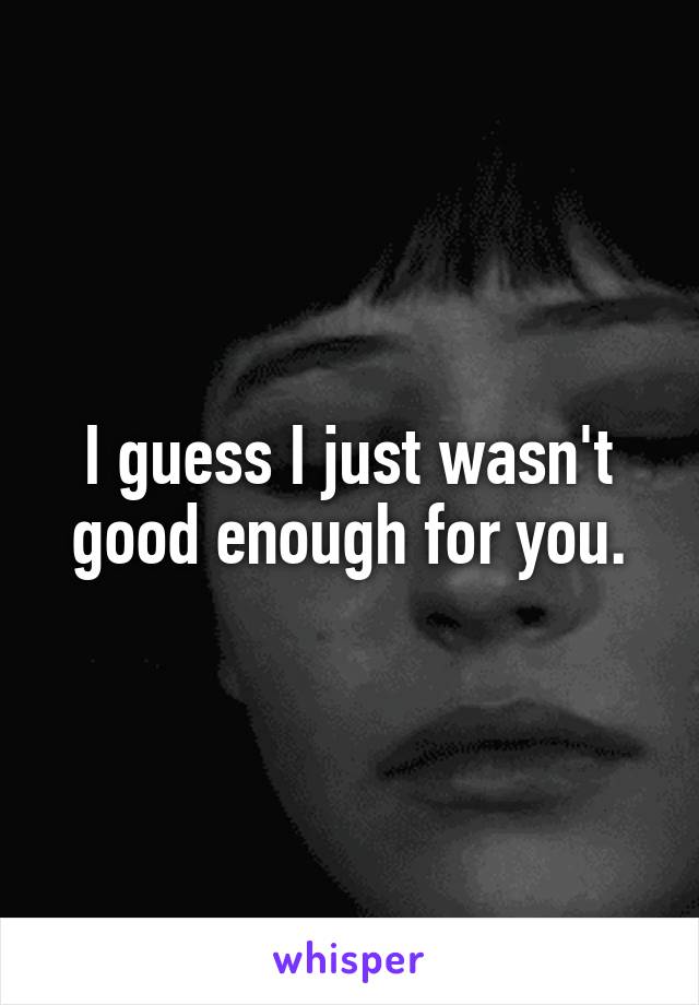 I guess I just wasn't good enough for you.