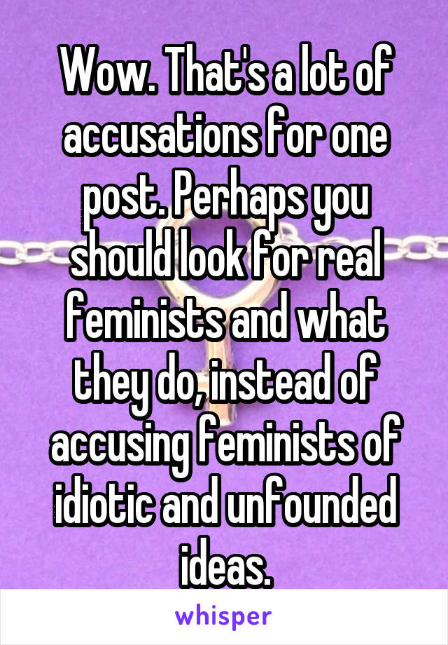 Wow. That's a lot of accusations for one post. Perhaps you should look for real feminists and what they do, instead of accusing feminists of idiotic and unfounded ideas.