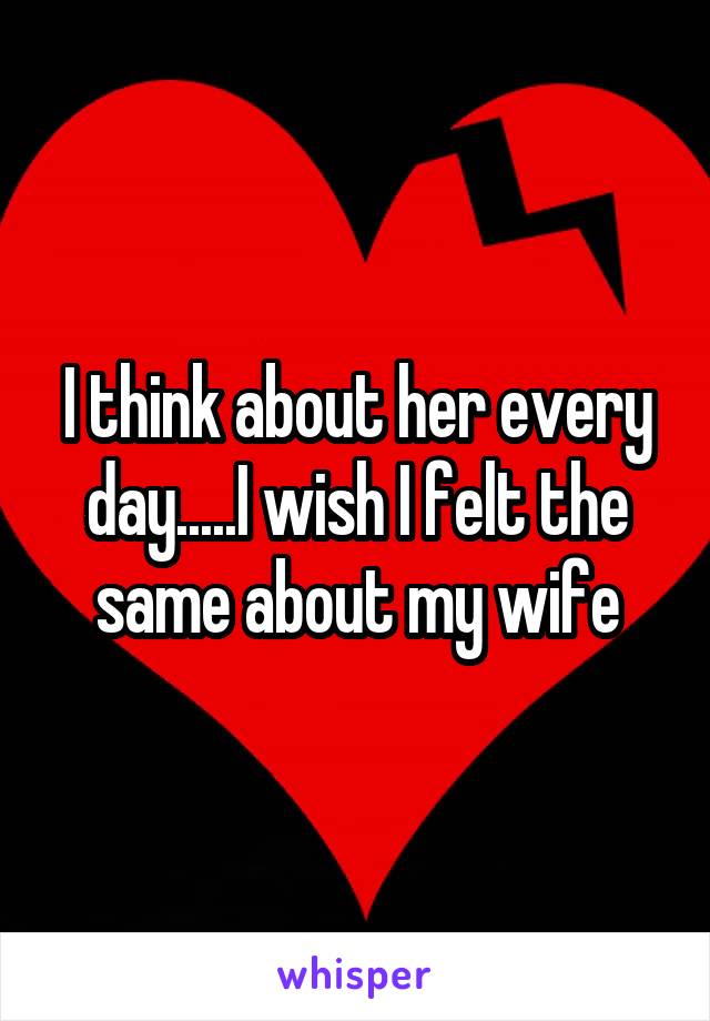 I think about her every day.....I wish I felt the same about my wife