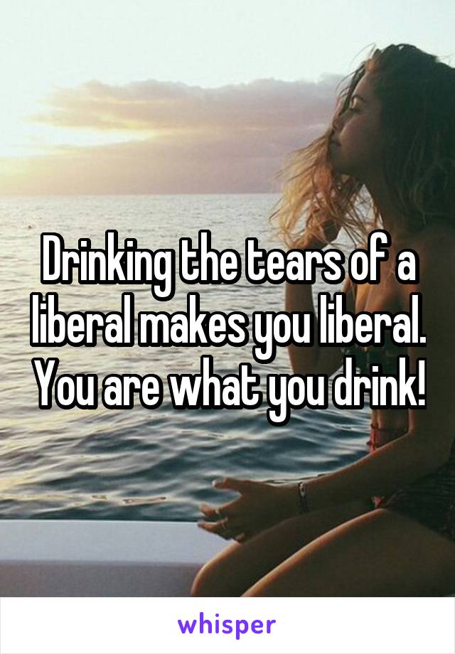 Drinking the tears of a liberal makes you liberal. You are what you drink!