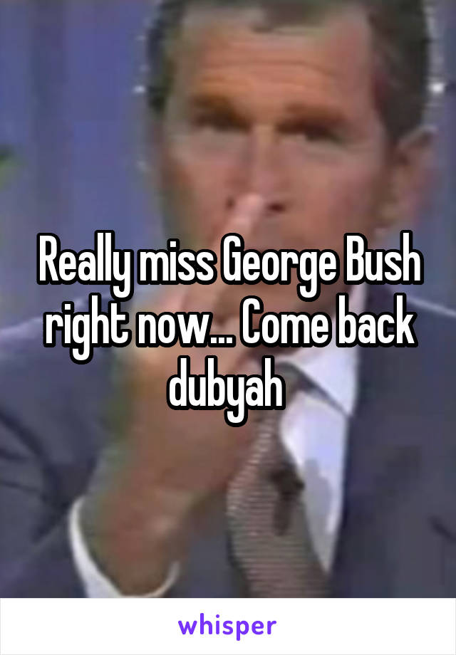 Really miss George Bush right now... Come back dubyah 