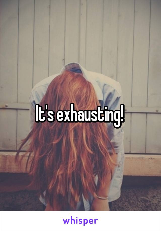 It's exhausting! 