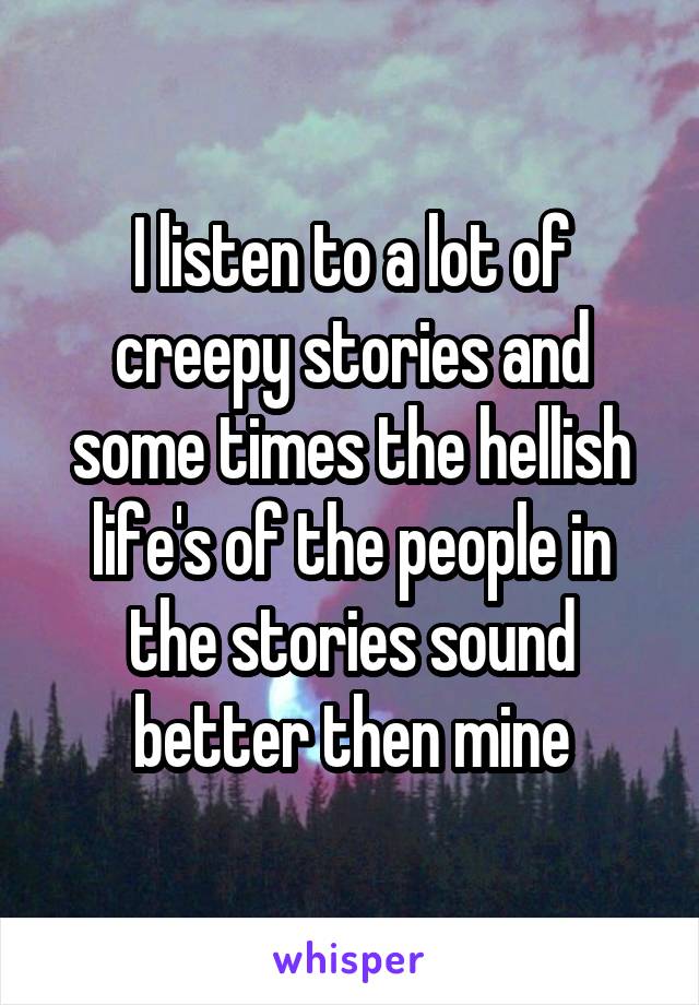 I listen to a lot of creepy stories and some times the hellish life's of the people in the stories sound better then mine