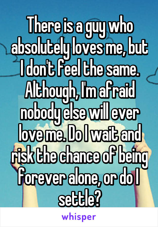 There is a guy who absolutely loves me, but I don't feel the same. Although, I'm afraid nobody else will ever love me. Do I wait and risk the chance of being forever alone, or do I 
settle?