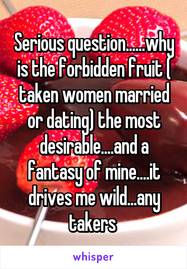 Serious question......why is the forbidden fruit ( taken women married or dating) the most desirable....and a fantasy of mine....it drives me wild...any takers 