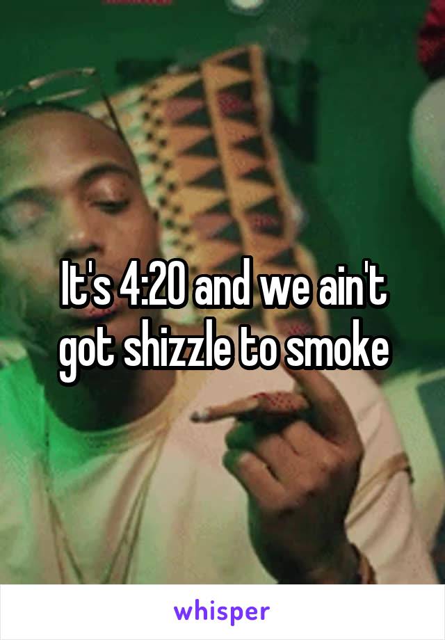 It's 4:20 and we ain't got shizzle to smoke