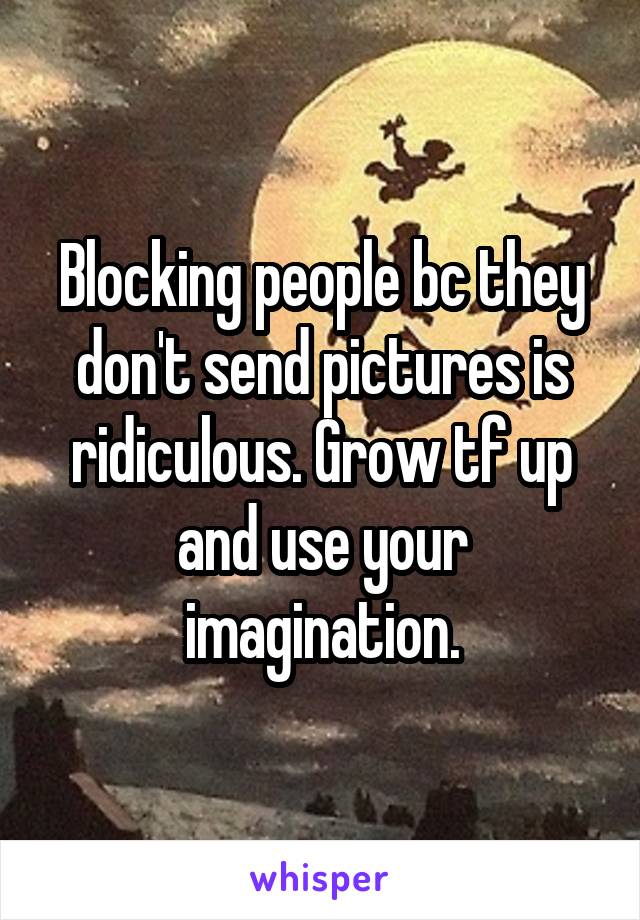 Blocking people bc they don't send pictures is ridiculous. Grow tf up and use your imagination.