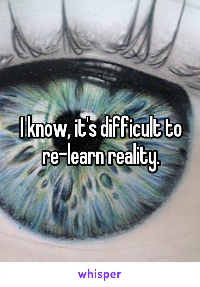 I know, it's difficult to re-learn reality.