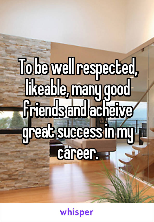 To be well respected, likeable, many good friends and acheive great success in my career.