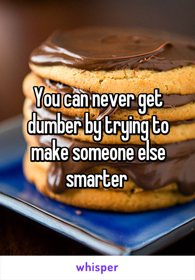 You can never get dumber by trying to make someone else smarter 